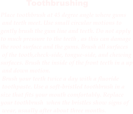 Place toothbrush at 45 degree angle where gums and teeth meet. Use small circular motions to  gently brush the gum line and teeth. Do not apply  to much pressure to the teeth , as this can damage  the root surface and the gums. Brush all surfaces of the tooth,check-side, tongue-side, and chewing  surfaces. Brush the inside of the front teeth in a up and down motion. Brush your teeth twice a day with a fluoride toothpaste. Use a soft-bristled toothbrush in a  size that fits your mouth comfortably. Replace  your toothbrush when the bristles show signs of wear, usually after about three months.  Toothbrushing
