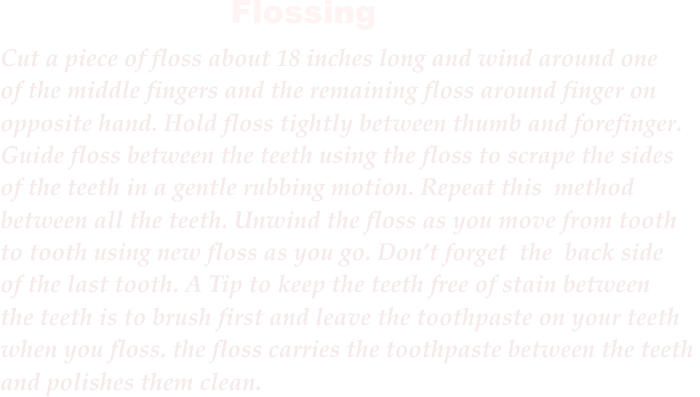 Cut a piece of floss about 18 inches long and wind around one of the middle fingers and the remaining floss around finger on  opposite hand. Hold floss tightly between thumb and forefinger.  Guide floss between the teeth using the floss to scrape the sides  of the teeth in a gentle rubbing motion. Repeat this method  between all the teeth. Unwind the floss as you move from tooth  to tooth using new floss as you go. Dont forget the back side  of the last tooth. A Tip to keep the teeth free of stain between  the teeth is to brush first and leave the toothpaste on your teeth  when you floss. the floss carries the toothpaste between the teeth  and polishes them clean.  Flossing