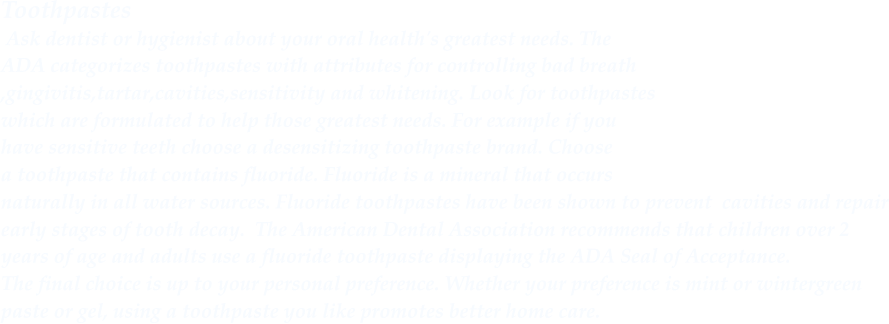 Toothpastes Ask dentist or hygienist about your oral health's greatest needs. The  ADA categorizes toothpastes with attributes for controlling bad breath ,gingivitis,tartar,cavities,sensitivity and whitening. Look for toothpastes which are formulated to help those greatest needs. For example if you have sensitive teeth choose a desensitizing toothpaste brand. Choose  a toothpaste that contains fluoride. Fluoride is a mineral that occurs  naturally in all water sources. Fluoride toothpastes have been shown to prevent cavities and repair early stages of tooth decay. The American Dental Association recommends that children over 2  years of age and adults use a fluoride toothpaste displaying the ADA Seal of Acceptance.  The final choice is up to your personal preference. Whether your preference is mint or wintergreen paste or gel, using a toothpaste you like promotes better home care.