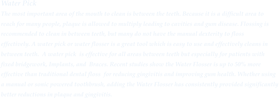 Water Pick The most important area of the mouth to clean is between the teeth. Because it is a difficult area to  reach for many people, plaque is allowed to multiply leading to cavities and gum disease. Flossing is  recommended to clean in between teeth, but many do not have the manual dexterity to floss  effectively. A water pick or water flosser is a great tool which is easy to use and effectively cleans in between teeth. A water pick is effective for all areas between teeth but especially for patients with fixed bridgework, Implants, and Braces. Recent studies show the Water Flosser is up to 50% more  effective than traditional dental floss for reducing gingivitis and improving gum health. Whether using  a manual or sonic powered toothbrush, adding the Water Flosser has consistently provided significantly  better reductions in plaque and gingivitis.